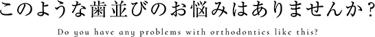 このような歯並びのお悩みはありませんか？ 